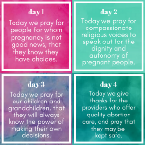 Image description: four blocks of text: Day 1: Today we pray for people for whom pregnancy is not good news, that they know they have choices. Day 2: Today we pray for compassionate religious voices to speak out for the dignity and autonomy of pregnant people. Day 3: Today we pray for our children and grandchildren, that they will always know the power of making their own decisions. Day 4: Today we give thanks for the providers who offer quality abortion care, and pray that they may be kept safe.