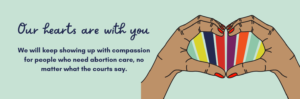 Image description: illustration of two hands coming together to form a heart shape and text that reads "Our hearts are with you. We will keep showing up with compassion for people who need abortion care, no matter what the courts say."