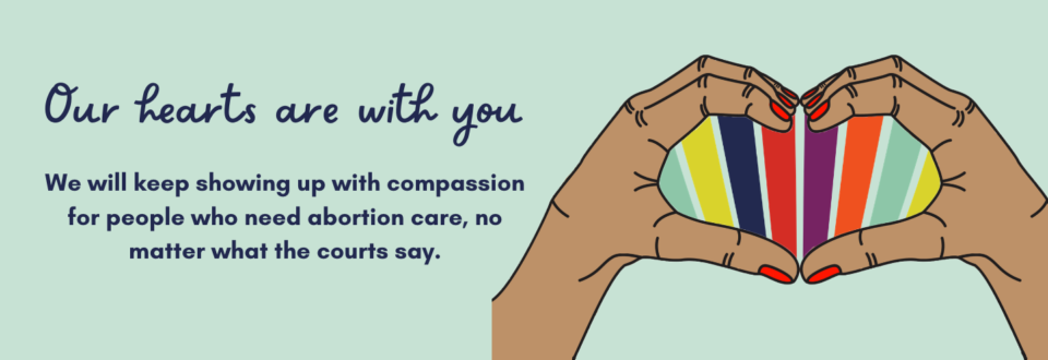 Image description: illustration of two hands coming together to form a heart shape and text that reads "Our hearts are with you. We will keep showing up with compassion for people who need abortion care, no matter what the courts say."