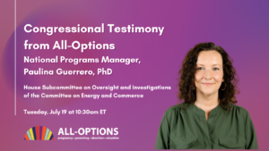 Photo of Paulina and text: Congressional Testimony from All-Options National Programs Manager, Paulina Guerrero, PhD. House Subcommittee on Oversight and Investigations of the Committee on Energy and Commerce Tuesday, July 19 at 10:30am ET"