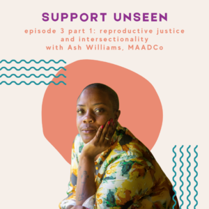 Image description: Graphic has a cream background. Purple header text reads: "SUPPORT UNSEEN." Below, orange subheader text reads: "episode 3 part 1: reproductive justice and intersectionality with Ash Williams, MAADCo." Below is a photo of Ash, posed with his chin resting on his left hand, in front of an orange circle next to teal squiggly lines.