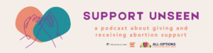 Image description: Graphic has a cream background. To the left is an orange and teal heart graphic behind a purple line illustration of two interlinked hands. To the right in purple header text reads: "SUPPORT UNSEEN." Below, orange subheader text reads: "a podcast about giving and receiving abortion support." Below the subheader are the Ibis Reproductive Health and All-Options logos.